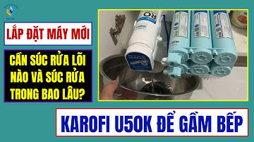 LẮP ĐẶT MÁY LỌC NƯỚC KAROFI U50K MỚI, CẦN SÚC RỬA NHỮNG LÕI LỌC NÀO? VÀ PHẢI SÚC RỬA TRONG BAO LÂU?