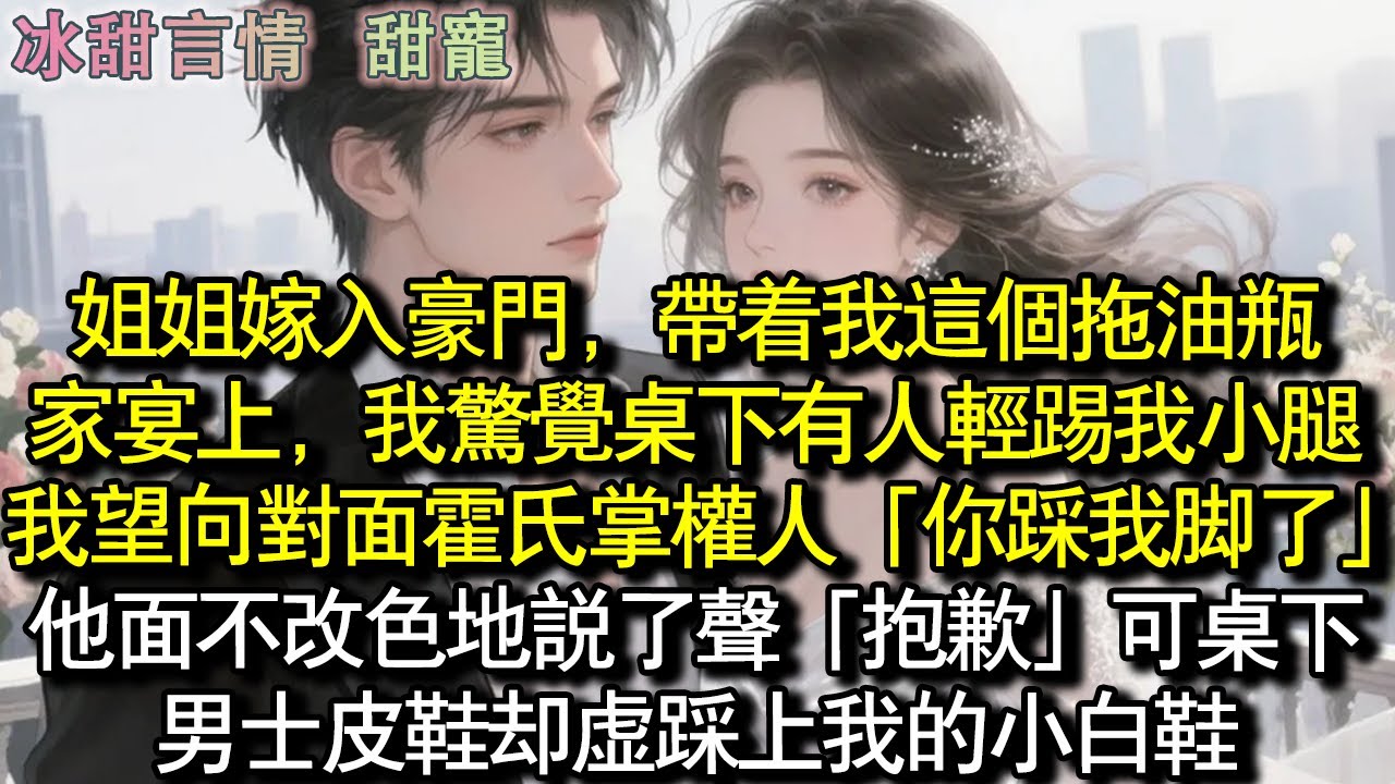 姊姊嫁入豪門，帶著我這個拖油瓶。家宴上，我驚覺桌下有人輕踢我小腿。我望向對面霍氏掌權人「你踩我腳了」他面不改色地說了聲「抱歉」可桌下男士皮鞋卻虛踩我的小白鞋。