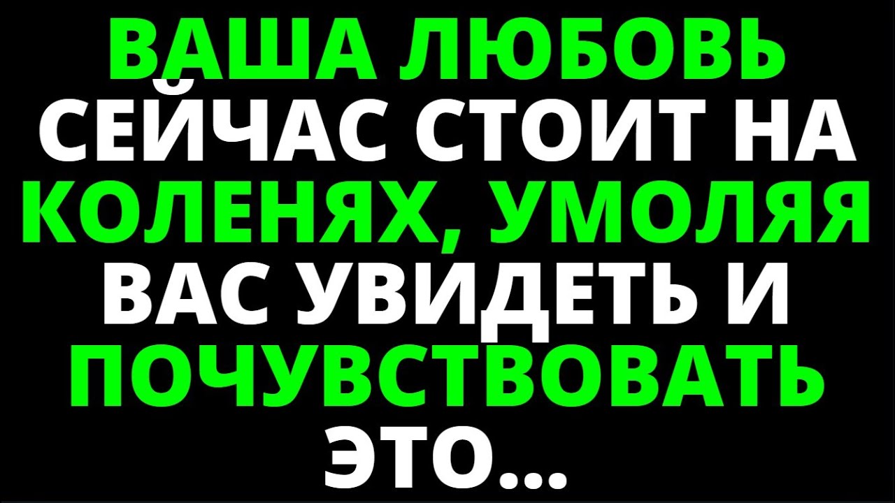 ВАША ЛЮБОВЬ СЕЙЧАС СТОИТ НА КОЛЕНЯХ, УМОЛЯЯ ВАС УВИДЕТЬ И ПОЧУВСТВОВАТЬ ЭТО...
