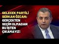 Gelecek Partili Serkan Özcan: Gerçekten seçim olmadan bu işten çıkamayız!