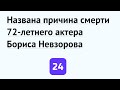 Названа причина смерти 72-летнего актера Бориса Невзорова