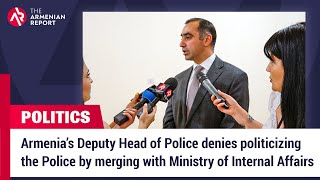 Armenia’s Deputy Head of Police denies politicizing the Police by merging with Ministry