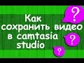 Как сохранить видео в camtasia studio, чтобы не потерять качество видео.