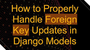How to Properly Handle Foreign Key Updates in Django Models