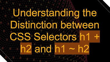 Understanding the Distinction between CSS Selectors h1 + h2 and h1 ~ h2