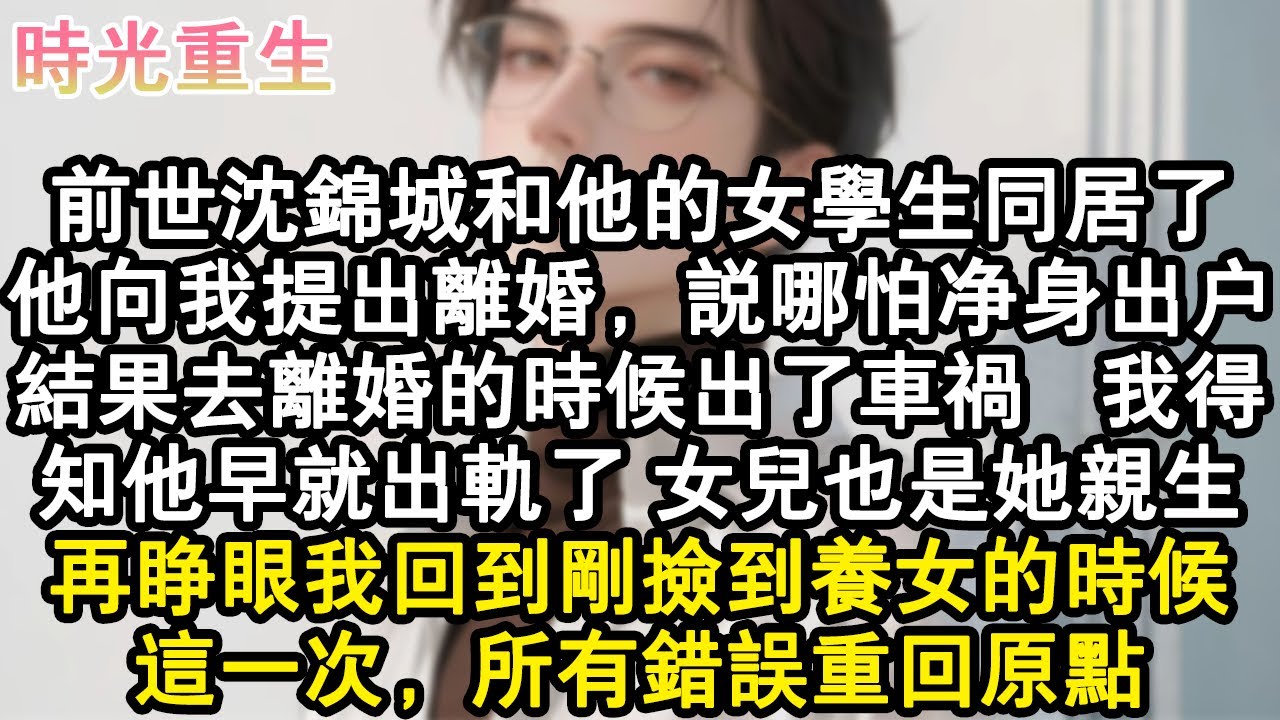 【完結爽文】前世沈錦城和他的女學生同居了。他向我提出離婚，說哪怕淨身出戶。結果去離婚的時候出了車禍，我得知他早就出軌了，女兒也是她親生。再睜眼我回到剛撿到養女的時候。這一次，#小說 #重生故事 #爽文