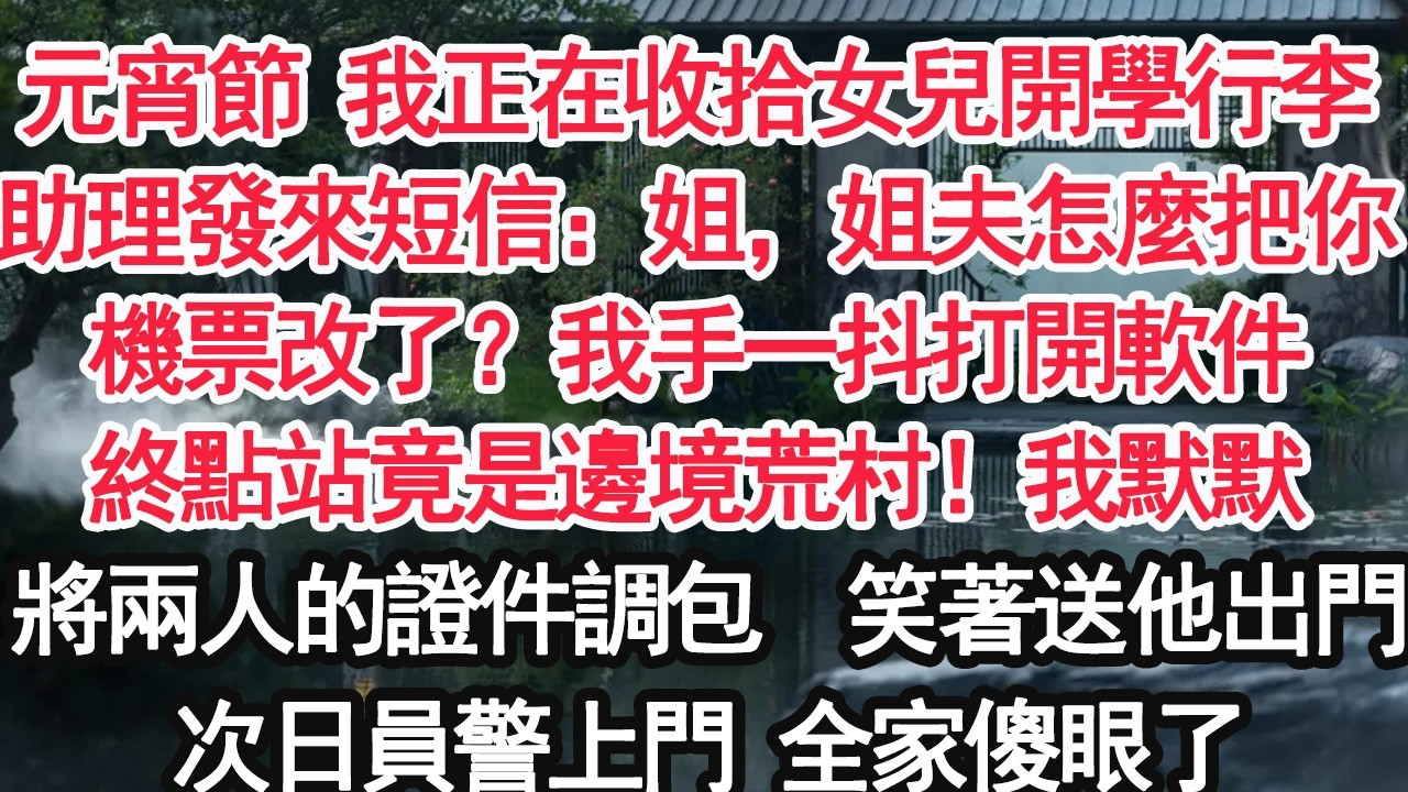元宵節 我正在收拾女兒開學行李助理發來短信：姐，姐夫怎麼把你機票改到了？我手一抖打開軟件終點站竟是邊境荒村！我默默將兩人的證件調包  笑著送他出門次日員警上門 全家傻眼了【亞男】【大女主】【婚姻自主】