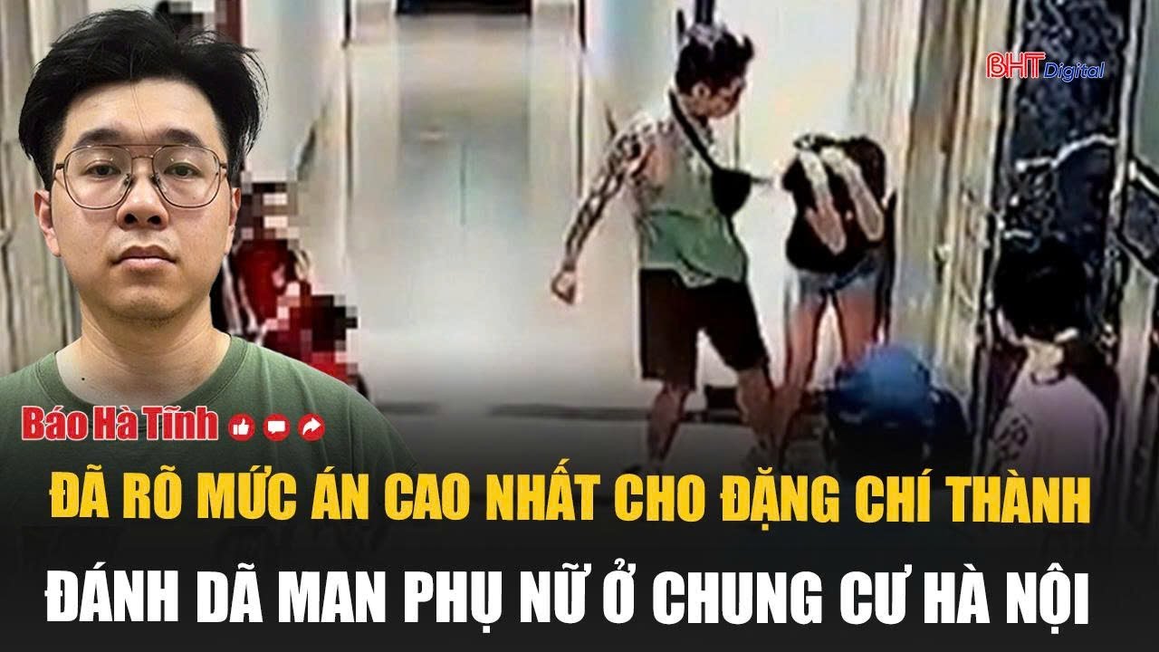 Đã rõ mức án cao nhất cho Đặng Chí Thành đánh dã man phụ nữ ở chung cư Hà Nội