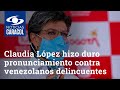 Claudia López hizo duro pronunciamiento contra venezolanos delincuentes que, dice, son una minoría