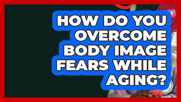 How Do You Overcome Body Image Fears While Aging? - Inside Body Image