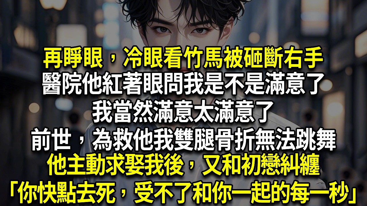 再睜眼，冷眼看竹馬被砸斷右手，醫院他紅著眼問我是不是滿意了，我當然太滿意了，前世，為救他我雙腿骨折無法跳舞，他主動求娶我後，又和初戀糾纏「我真希望你能快點去死，受不了和你在一起的每一秒」