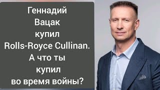 Геннадий Вацак купил Rolls-Royce Cullinan. А что ты купил во время войны?