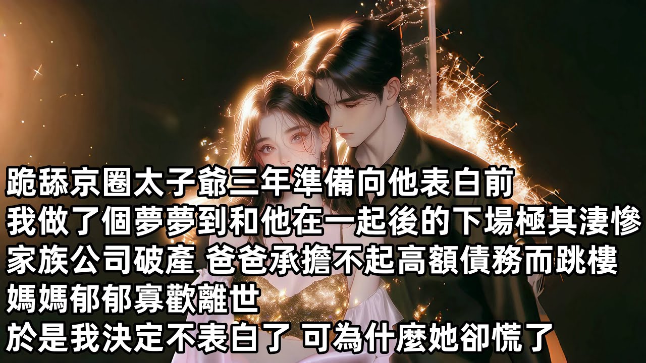 跪舔京圈太子爺三年準備向他表白前我做了個夢，夢到和他在一起後的下場極其淒慘，家族公司破產，爸爸承擔不起高額債務而跳樓，媽媽郁郁寡歡離世於是我決定不表白了可為什麼她卻慌了#小说 #已完结 #分享#爽文