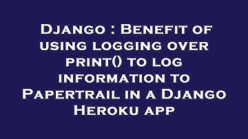 Django : Benefit of using logging over print() to log information to Papertrail in a Django Heroku a