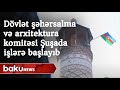 Dövlət şəhərsalma və arxitektura komitəsi Şuşada işlərə başlayıb