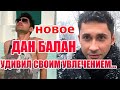 ДАН БАЛАН-НОВОЕ...УДИВИЛ СВОИМ УВЛЕЧЕНИЕМ...