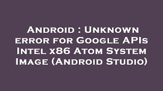Android : Unknown error for Google APIs Intel x86 Atom System Image (Android Studio)