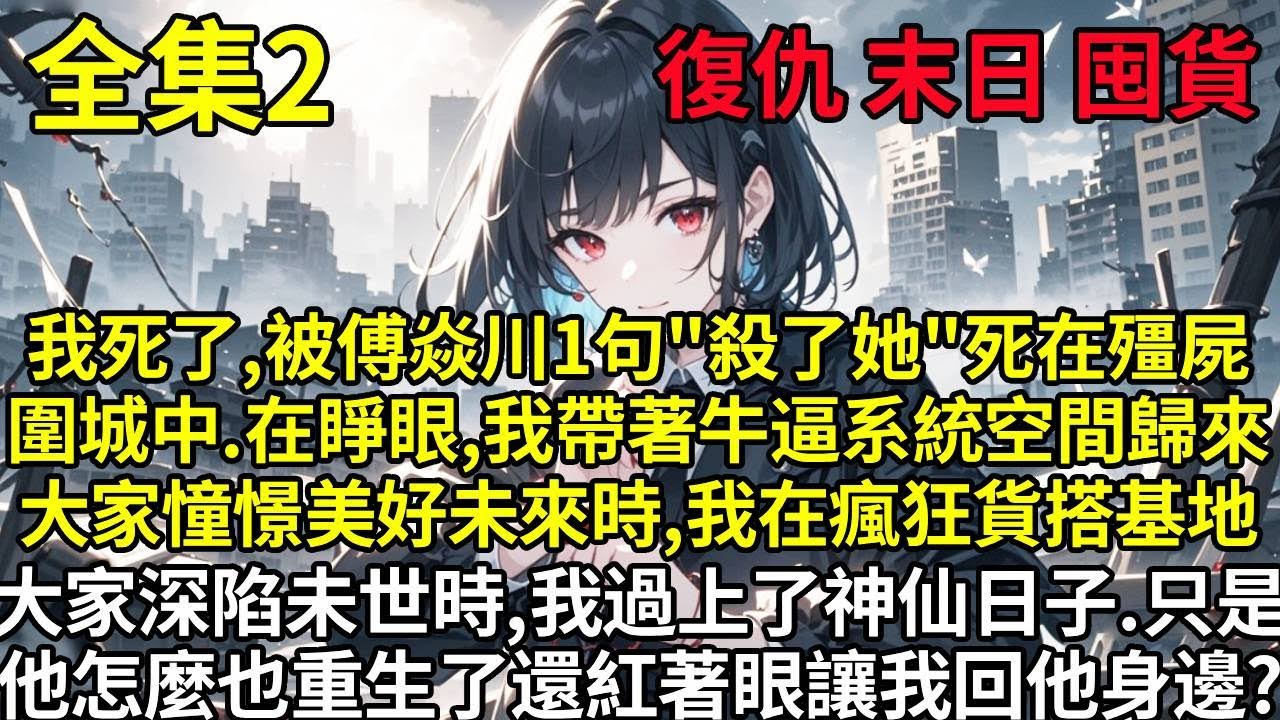 【2】我死了，被傅焱川一句「殺了她’，死在殭屍圍城中。在睜眼，我帶著牛逼系統空間歸來。大家憧憬美好未來時，我在瘋狂貨搭基地。大家深陷未世時，我過上了神仙日子。只是傅焱川怎麼也重生了?還紅著眼讓我回到他