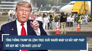 Tổng thống Trump ra lệnh trục xuất người nhập cư bất hợp pháp với quy mô “lớn nhất lịch sử”