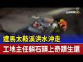 遭馬太鞍溪洪水沖走 工地主任躺石頭上奇蹟生還