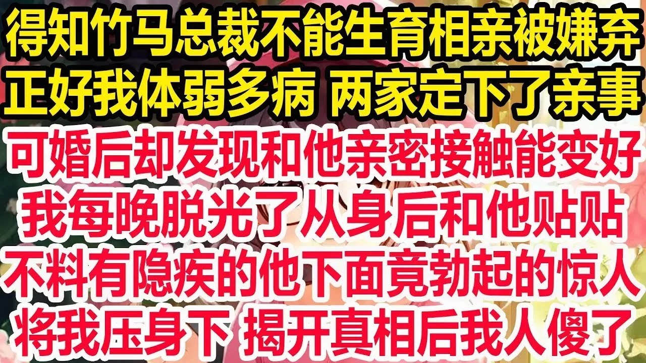 得知竹马总裁不能生育相亲被嫌弃，正好我体弱多病 两家定下了亲事，可婚后却发现和他亲密接触能变好，我每晚脱光了从身后和他贴贴，不料有隐疾的他下面竟勃起的惊人！将我压身下 揭开真相后我人傻了！