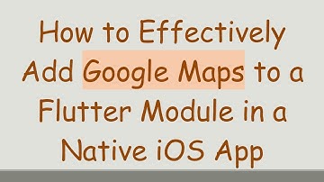 How to Effectively Add Google Maps to a Flutter Module in a Native iOS App