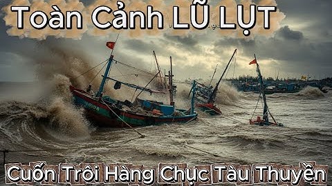 Toàn Cảnh Lũ Lụt Nước Cuồn Cuộn Cuốn Trôi hàng chục Tàu Thuyền  || Nguy Hiểm Và Thiệt Hại nặng nề