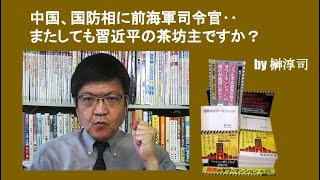 中国、国防相に前海軍司令官‥またしても習近平の茶坊主ですか？　by榊淳司