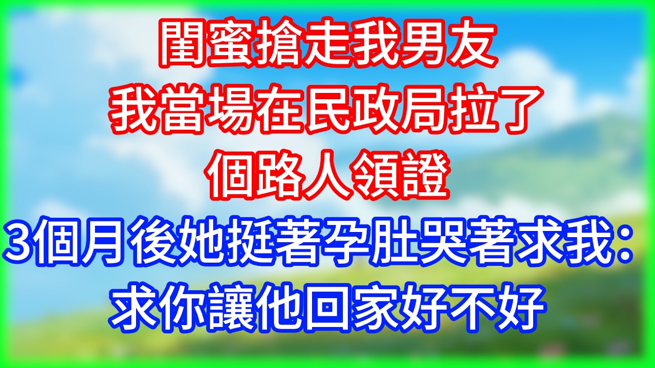 【爽文】閨蜜搶走我男友，我當場在民政局拉了個路人領證，3個月後她挺著孕肚哭著求我：求你讓他回家好不好