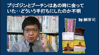 プリゴジンとプーチンはあの時に会っていた‥どういう手打ちにしたのか不明　by榊淳司