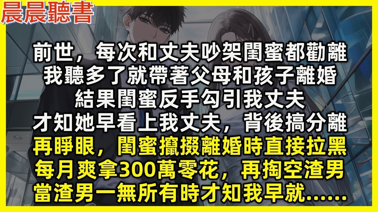【重生爽文】再睜眼，閨蜜攛掇離婚時直接拉黑，每月爽拿300萬零花，再掏空渣男，當渣男一無所有時才知我早就…前世每次和丈夫吵架閨蜜都勸離，我聽多了就帶孩子離婚，結果閨蜜反手勾引我丈夫，才知她早看上