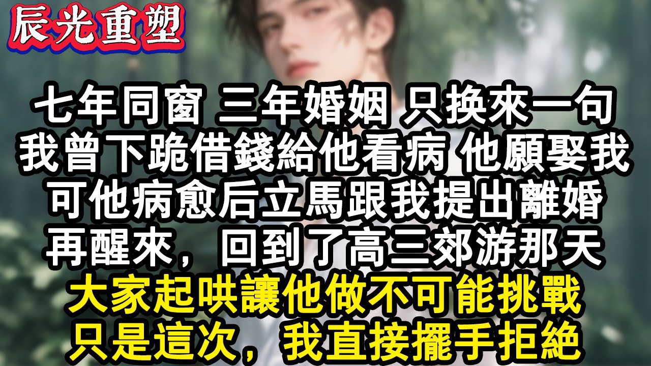 【完結爽文】七年同窗，三年婚姻，只換來一句。我曾下跪借錢給他看病，他願娶我。可他病癒後立馬跟我提出離婚。再醒來，回到了高三郊遊那天，大家起哄讓他做不可能挑戰。只是這次，我直接#故事 #重生故事 #爽文