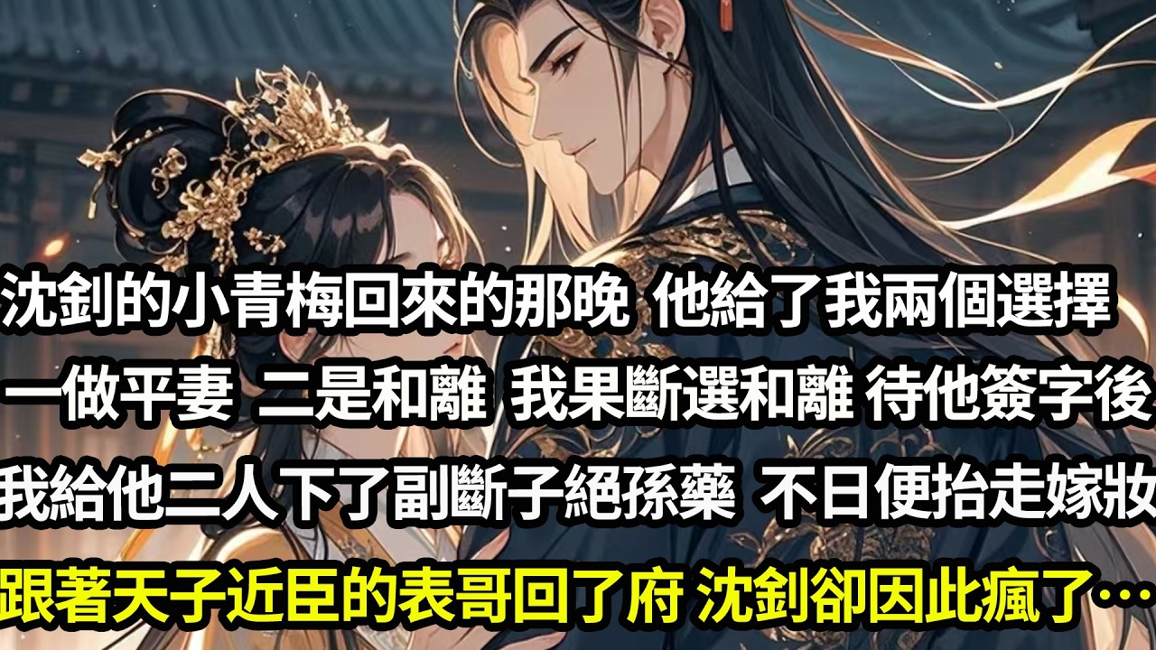 沈釗的小青梅回來的那晚，他給了我兩個選擇。一做平妻，二是和離。我果斷選和離。待他簽字後，我給他二人下了一副斷子絕孫藥。不日便抬走嫁妝，跟著天子近臣的表哥回了府。沈釗卻因此瘋了…#愛情#完結