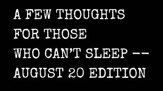 A Few Thoughts For Those Who Can't Sleep -- August 20 Edition