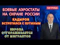 БОЕВЫЕ Аэростаты в работе. Кадыров встретился с Путиным. Блокпосты по всей Европе.