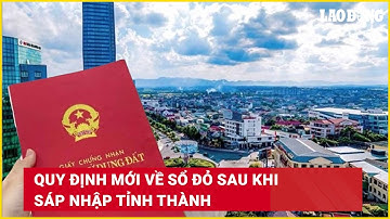 Quy định mới về sổ đỏ sau khi sáp nhập tỉnh thành | Báo Lao Động