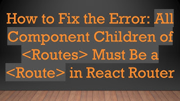 How to Fix the Error: All Component Children of  Routes  Must Be a  Route  in React Router