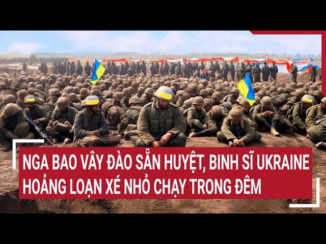 Điểm nóng thế giới: Nga bao vây đào sẵn huyệt, binh sĩ Ukraine hoảng loạn xé nhỏ chạy trong đêm