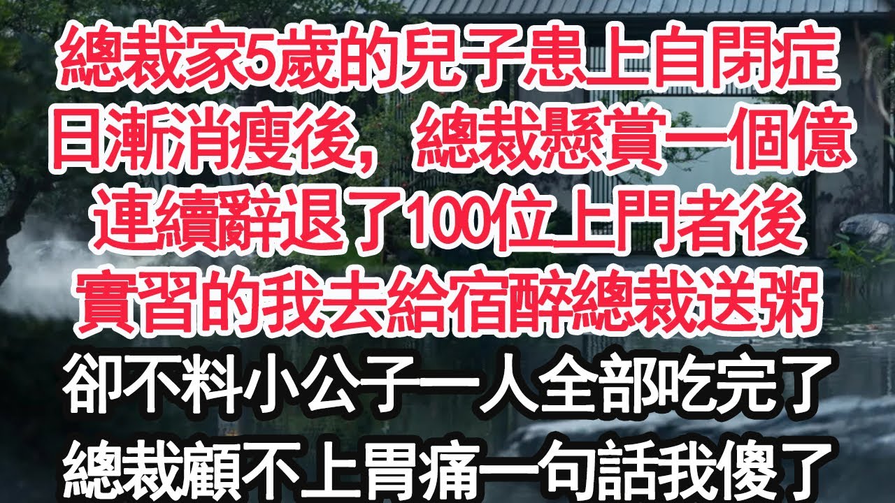 總裁家5歲的兒子患上自閉症，日漸消瘦後，總裁懸賞一個億連續辭退了100位上門者後實習的我去給宿醉的總裁送親手熬得粥卻不料小公子一人全部吃完了總裁顧不上胃痛一句話我傻了【顧亞男】【大女主】【婚姻自主】
