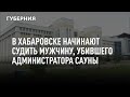 В Хабаровске начинают судить мужчину, убившего администратора сауны, вставшую на защиту имущества