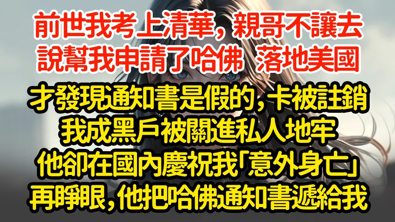 前世我考上清華，親哥不让去说幫我申請了哈佛  落地美國才發現通知書是假的，卡被註銷我成黑戶被關進私人地牢他卻在國內慶祝我「意外身亡」再睜眼，他把哈佛通知書遞給我