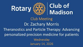 January 14, 2026 Dr. Zachary Morris Theranostics and Particle Therapy
January 14: Dr. Zachary Morris: Thernanostics and Particle Therapy
submitted by Eric Krieghoff
Speaker: Dr. Zachary Morris, MD/PHD who is Chair and Paul Harari Professor of Human Oncology at the UW-Madison School of Medicine and Public Health (Carbone Cancer Center).
Radiation therapy – the advances – are unbelievable in the last 20 years – much like the difference in automobiles from the turn of the 20th Century to today. UW & UW Health have been leaders in advancing the practice and technologies of radiation medicine.
The first Proton Therapy facilities in the state will be launched at both the new East Park Medical Center in Madison and at the Medical College of WI (located in Milwaukee) in April of this year. This treatment is absolutely critical for children with cancer. Theranostics, or radio pharmaceuticals, are a way to administer radiation medicine through injecting a drug into a patient. Once injected into the body, the drug finds cancer cells to fight.
The Wisconsin Idea in Action – our state and the UW bring together a perfect ecosystem for innovation in Theranostics. We are global leaders in the field.
Guest speaker starts at 23:11 minutes. January 14, 2026 Dr. Zachary Morris Theranostics and Particle Therapy