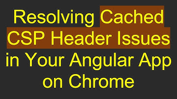 Resolving Cached CSP Header Issues in Your Angular App on Chrome