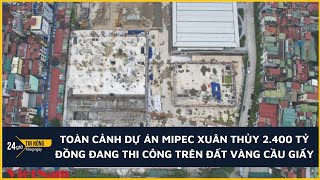 Toàn cảnh dự án Mipec Xuân Thủy 2.400 tỷ đồng đang thi công trên đất vàng Cầu Giấy
