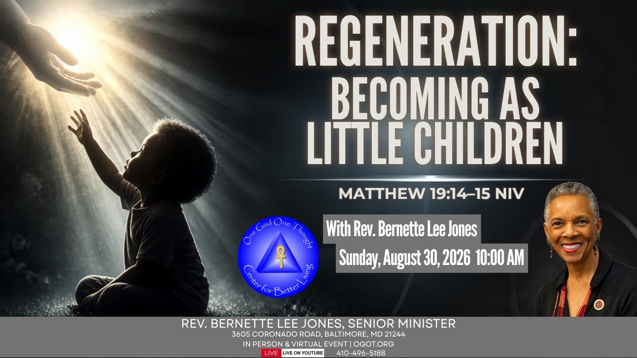 Title: “Regeneration: Becoming As Little Children”
Lesson Speaker: Rev. Bernette Lee Jones

Lesson Points:

1. Jesus said, “Let the little children come to me, and do not hinder them, for the kingdom of heaven belongs to such as these.” When he had placed his hands on them, he went on from there. Matthew19:14-15 NIV. The new creation has come when we become as little children; innocent, eager, growing. Open to God ideas and new thoughts.

2. “All these I have kept,” the young man said. “What do I still lack?” Jesus answered, “If you want to be perfect, go, sell your possessions and give to the poor, and you will have treasure in heaven. Then come, follow me.” Matthew 19: 20-21 NIV. Following the Christ of our own being requires the courage to make Spiritual Unfoldment a priority over material possessions.

3. Then Jesus said to his disciples, “Truly I tell you, it is hard for someone who is rich to enter the kingdom of heaven. Again I tell you, it is easier for a camel to go through the eye of a needle than for someone who is rich to enter the kingdom of God.” Matthew 19: 23-24 NIV. The kingdom of God IS our richness and inheritance as we become a willing host for Spirit to express through us.

4. Jesus said to them, “Truly I tell you, at the renewal (regeneration) of all things, when the Son of Man sits on his glorious throne, you who have followed me will also sit on twelve thrones, judging the twelve tribes of Israel. And everyone who has left houses or brothers or sisters or father or mother or wife or children or fields for my sake will receive a hundred times as much and will inherit eternal life.” Matthew 19: 28-29 NIV. Regeneration, revival, renewal, and restoration requires an extraordinary level of commitment to Christ principles of love, wisdom, service and generosity.

============================================

One God One Thought Center for Better Living
Rev. Bernette L. Jones, Senior Minister
Rev. Jeannette B. Gatewood-Johnson, UFBL Minister
Rev. Judith Hokhmah, UFBL Minister

OGOT.ORG
Contact us: onethought@ogot.org

Support OGOT: https://www.ogot.org/#giving
Text to Give: Text OGOT To 833-245-8509