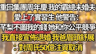 【完結】重回集團周年慶 我的霸總未婚夫，愛上了實習生 他警告：芊梨不圖我的錢 她和你公平競爭，我直接宣佈退婚 我爸眉頭舒展：對周氏50億注資取消