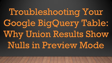 Troubleshooting Your Google BigQuery Table: Why Union Results Show Nulls in Preview Mode