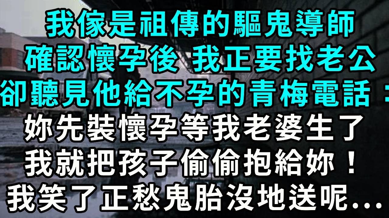 我家是祖傳的驅鬼導師，確認懷孕後我正要找老公，卻聽見他給不孕的青梅打電話：「妳先裝懷孕，等我老婆生了，我就把孩子偷偷抱給妳！」我笑了，正愁鬼胎沒地送呢....