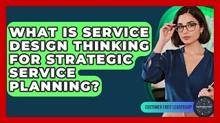 What Is Service Design Thinking For Strategic Service Planning? - Customer First Leadership