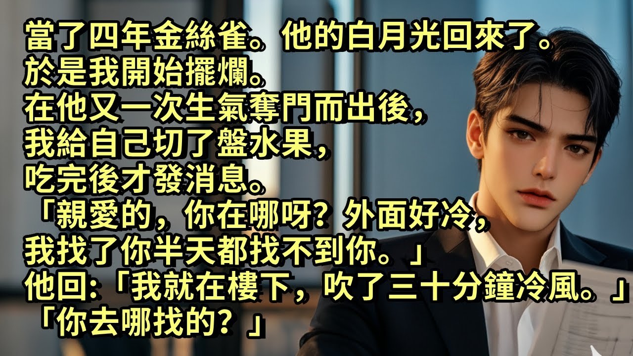 當了四年金絲雀，他白月光回來了。 於是我開始擺爛。 在他又奪門而出後，我給自己切了盤水果，吃完後才發消息「親愛的，外面好冷，我找了你半天都找不到你。」 他回「我在樓下吹了三十分鐘冷風。你去哪找的？」